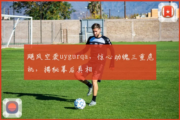 飓风空袭uygurqa，惊心动魄三重危机，揭秘幕后真相