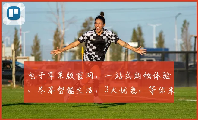 电子苹果版官网，一站式购物体验，尽享智能生活，3大优惠，等你来发现，不容错过