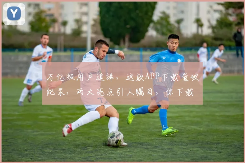 万亿级用户追捧，这款APP下载量破纪录，两大亮点引人瞩目，你下载了吗
